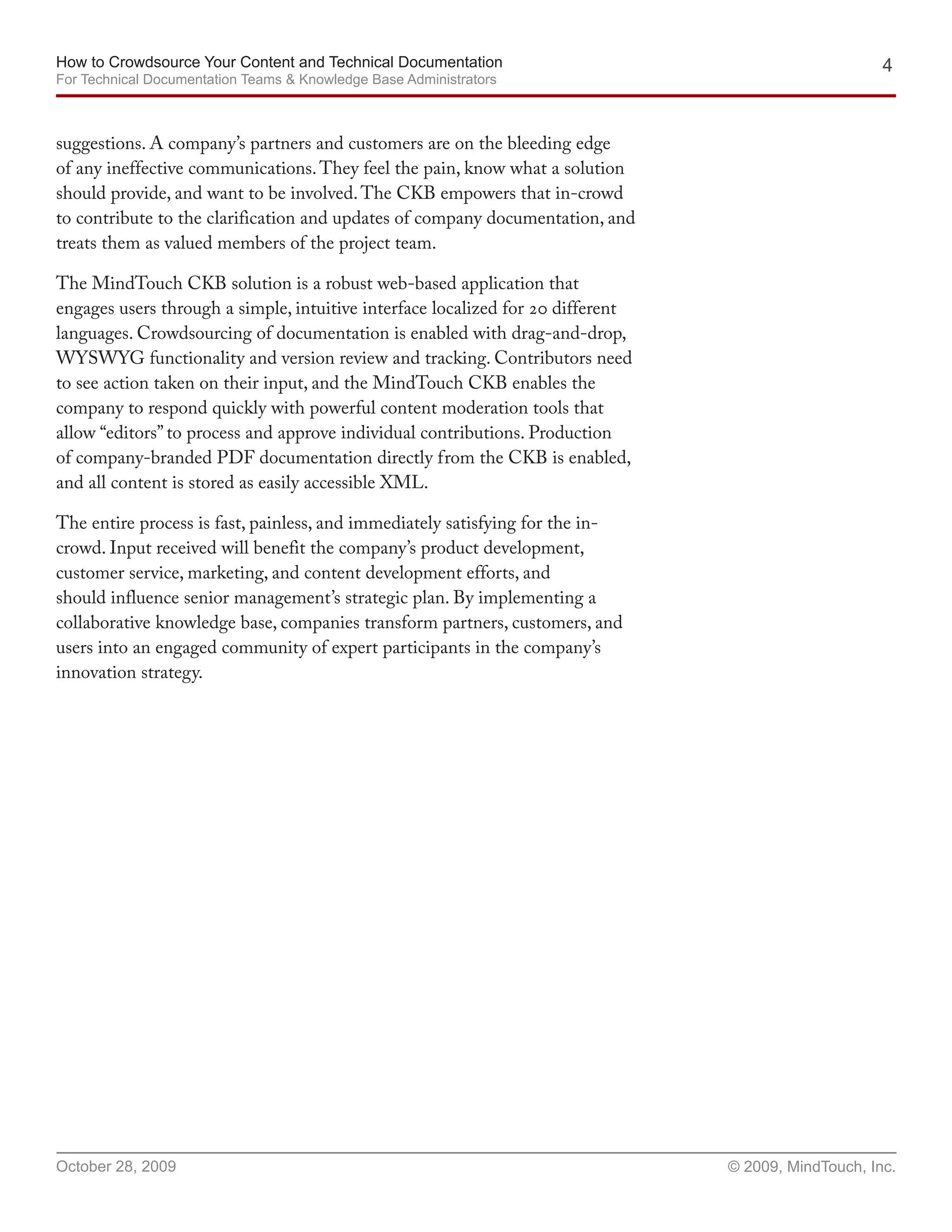 How to Crowdsource Your Content and Technical Documentation                                           4
For Technical Documentation Teams & Knowledge Base Administrators



suggestions. A company’s partners and customers are on the bleeding edge
of any ineffective communications. They feel the pain, know what a solution
should provide, and want to be involved. The CKB empowers that in-crowd
to contribute to the clarification and updates of company documentation, and
treats them as valued members of the project team.

The MindTouch CKB solution is a robust web-based application that
engages users through a simple, intuitive interface localized for 20 different
languages. Crowdsourcing of documentation is enabled with drag-and-drop,
WYSWYG functionality and version review and tracking. Contributors need
to see action taken on their input, and the MindTouch CKB enables the
company to respond quickly with powerful content moderation tools that
allow “editors” to process and approve individual contributions. Production
of company-branded PDF documentation directly from the CKB is enabled,
and all content is stored as easily accessible XML.

The entire process is fast, painless, and immediately satisfying for the in-
crowd. Input received will benefit the company’s product development,
customer service, marketing, and content development efforts, and
should influence senior management’s strategic plan. By implementing a
collaborative knowledge base, companies transform partners, customers, and
users into an engaged community of expert participants in the company’s
innovation strategy.




October 28, 2009                                                                 © 2009, MindTouch, Inc.
 