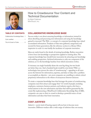 For Technical Documentation Teams & Knowledge Base Administrators



                                                 How to Crowdsource Your Content and
                                                 Technical Documentation
                                                 by Mark Fidelman
                                                 MindTouch, Inc.




table of Contents                                Collaborative Knowledge base
Collaborative Knowledge Base...1                 Success today is not about amassing knowledge or information; instead its
Cost Justified ..............................1   about absorbing and processing new information and using the knowledge
                                                 gained to innovate? The Web 1.0 concept of a corporate knowledge base valued
The In-Crowd is Fickle ................3
                                                 accumulated information. Terabytes of data were gathered, categorized, and
                                                 secured for future generations, like the reference section in a library. Often
                                                 impressive in scale it is was hardly the incubator of corporate innovation.

                                                 Ideas are rarely found in the details of existing knowledge. Rather, innovation
                                                 is born from new knowledge or perspectives applied to existing ideas. The
                                                 corporate knowledge base should foster innovation by attracting new knowledge
                                                 and enabling perspectives. Archived information is only one component of the
                                                 solution; as it is the knowledge baseline from which innovation evolves.

                                                 A visionary can single-handedly ideate the next big thing, but two heads
                                                 are better than one. And a hundred heads would be even better? Web 2.0
                                                 technologies have proven the value of “crowdsourcing” – appealing to all users
                                                 across the Internet for information, expertise, and ideas to help solve a problem
                                                 or accomplish an objective – yet, most companies are unwilling to submit critical
                                                 proprietary information to the whims of anonymous Internet denizens.

                                                 To create a corporate knowledge base that leverages the power of crowdsourcing,
                                                 companies must first attract and engage their “in” crowd of people, including
                                                 employees, customers, business partners, and industry experts, who have a
                                                 vested interest in the new information and ideas that will be generated by the
                                                 crowd. By implementing a MindTouch Collaborative Knowledge Base (CKB),
                                                 companies can cater to their in-crowd to develop a powerful source of new
                                                 information and ideas that foster innovation.


                                                 Cost Justified
                                                 Admit it – you’re tired of hearing experts tell you how to become more
                                                 innovative. Different vendors offer a wide range of solutions that cost money
 