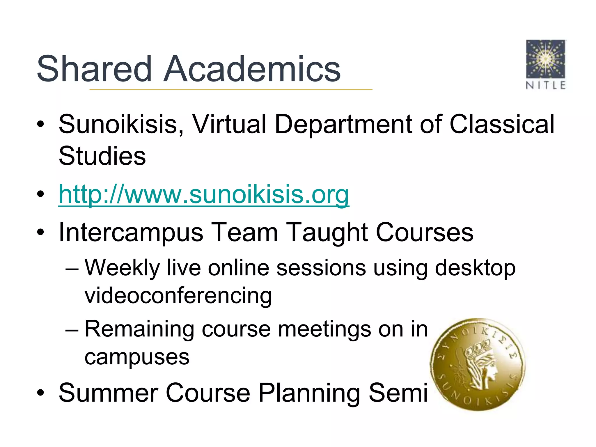 Shared AcademicsSunoikisis, Virtual Department of Classical Studieshttp://www.sunoikisis.orgIntercampus Team Taught CoursesWeekly live online sessions using desktop videoconferencingRemaining course meetings on individual campusesSummer Course Planning Seminars