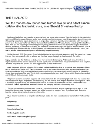 11/20/12                                                   THE FINAL ACT?




     Publication: The Economic Times Mumbai;Date: Nov 20, 2012;Section: ET High Flier;Page: 6




     THE FINAL ACT?
     Will the modern-day leader drop his/her solo act and adopt a more
     collaborative leadership style, asks Sheetal Srivastava Reddy


         Leadership has for long been regarded as a norm wherein one person takes charge of the entire function in the organisation
     and the rest follow the league. However, as the world is evolving and businesses are expanding across the globe, the essence
     of leadership is developing rapidly. Leadership is no longer about a 'one-man show', but a more collective effort where each
     person takes the onus of his/her job. What is the reason for this shift? Smita Affinwalla, head of consulting, DDI India affirms,
     "Yes, there is a shift happening in terms of responsibility being given to more individuals at an earlier stage of their careers.
     However, conversely, in terms of accountability, the parameters seem to be moving in the opposite direction with the span of
     accountability for senior leaders only increasing rapidly. Since very often accountability happens without direct control, the
     level of personal influence required by senior leaders today is rapidly increasing."

        N. Chandramouli, CEO, Comniscient Group feels that leadership is going through a paradigm shift. "By saying this, I mean
     that now there are no specific roles for a leader and they have to pave their path as they traverse it. The shift is

     largely due to the fact that the times we do business in are extremely fast-changing. And in such times, the role of an
     organisational leader has become precarious. To seek opportunities and avert threats in such an environment is no easy task.
     Therefore, adaptability has become one of the biggest needs of the current leader."

        Given the present economic scenario, should leaders operate individually or work as a collective team where each person
     gets to take charge of his/her job? "Every organisation today is built on a collective team effort, since no one individual can
     know or do everything. Also, organisational structures are getting more complex and getting matrix-oriented as opposed to
     simple, linear structures of the past. This, in itself, necessitates collective team work," shares Ashish Bhasin, chairman India
     and CEO South East Asia, Aegis Media.

         The present economic scenario is peppered with stress and turmoil. It is very challenging to work alone in a situation that
     demands so much of you. "Expertise is now a necessity, and that narrows down the pool of common knowledge even further.
     It is therefore highly necessary that leadership over nuances be shared, as not everyone can make sense of every bit of
     information," reveals Rajan Kaicker, executive chairman and managing director of FranklinCovey India.

       "The top rung leaders are definitely ready to give up - the question remains, whether the second rung is ready to think
     beyond the obvious, equip themselves enough, and build a framework of success," says Rinku Basu, head, Geometric
     Learning Institute & organisation development, Geometric.

         Thus, effective leadership is no longer the job of a single leader; it is more a collaboration of teams to form the 'leadership
     pillar'.

           ethighflier@

           indiatimes.com

           For editorial queries/

           feedback, get in touch:

           Viren Naidu (viren.naidu@timesgroup.

           com)
epaper.timesofindia.com/Repository/getFiles.asp?Style=OliveXLib:LowLevelEntityToPrint_ETNEW&Typ…                                           1/2
 