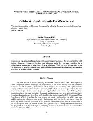 NATIONAL FORUM OF EDUCATIONAL ADMINISTRATION AND SUPERVISION JOURNAL
                          VOLUME 29, NUMBER 4, 2011




           Collaborative Leadership in the Era of New Normal
"The significance of the problems we face cannot be solved at the same level of thinking we had
when we created them."
Albert Einstein


                                    Roslin Growe, EdD
                    Department of Educational Foundations and Leadership
                                    College of Education
                             University of Louisiana Lafayette
                                       Lafayette, LA




                                           Abstract

Schools are experiencing tough times with even tougher demands for accountability with
limited financial resources. Solving this dilemma calls for working together in a
collaborative manner to develop cost-effective solutions. With the new normal now being
the standard, it is critical that school leadership becomes connective in nature rather than
practiced in an educational vacuum.



                                       The New Normal

        The New Normal is a term coined by William H. Gross in March 2009. The impetus is
on the changing economic landscape, not only now but in the future.Shifting from one economic
and social order to another is a phenomenon which involves less household debt, higher personal
savings, and lower rates of consumption (Galston, 2010). With a dismal budget outlook, the new
normalis causing much concern as it spreads a ripple effect in our economy. Differing fiscal
constraints placed on every aspect of American society portray this new economic schematic.
Schools and education are struggling with stretching the shrinking dollar.U.S. Secretary of State
ArneDuncan (2010) describes the new normal as areality andcertainty by which everyone
seeking to improve education must accept. Doing more with less has become the scenario for
achieving better academic outcomes for all students. A bright revenue forecast in education is
not likely anytime soon.For the next several years, preschool, K-12, and postsecondary educators
are projected to face the challenge of stretching resources in creative ways as never before
witnessed (Duncan, 2010).

                                               1
 