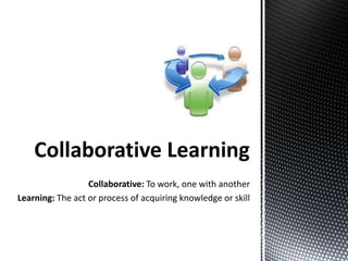 Collaborative Learning
                  Collaborative: To work, one with another
Learning: The act or process of acquiring knowledge or skill
 