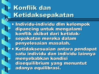 Konflik danKonflik dan
KetidaksepakatanKetidaksepakatan
• Individu-individu dlm kelompokIndividu-individu dlm kelompok
dipancing untuk mengalamidipancing untuk mengalami
konflik akibat dari ketidak-konflik akibat dari ketidak-
sepakatan mereka dalamsepakatan mereka dalam
penyelesaian masalah.penyelesaian masalah.
• Ketidaksesuaian antara pendapatKetidaksesuaian antara pendapat
satu individu dan individu lainnyasatu individu dan individu lainnya
menyebabkan kondisimenyebabkan kondisi
disequilibrium yang menuntutdisequilibrium yang menuntut
adanya equilibrasi.adanya equilibrasi.
 