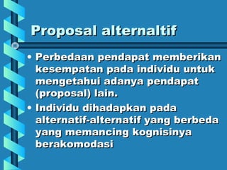 Proposal alternaltifProposal alternaltif
• Perbedaan pendapat memberikanPerbedaan pendapat memberikan
kesempatan pada individu untukkesempatan pada individu untuk
mengetahui adanya pendapatmengetahui adanya pendapat
(proposal) lain.(proposal) lain.
• Individu dihadapkan padaIndividu dihadapkan pada
alternatif-alternatif yang berbedaalternatif-alternatif yang berbeda
yang memancing kognisinyayang memancing kognisinya
berakomodasiberakomodasi
 