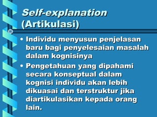 Self-explanationSelf-explanation
(Artikulasi)(Artikulasi)
• Individu menyusun penjelasanIndividu menyusun penjelasan
baru bagi penyelesaian masalahbaru bagi penyelesaian masalah
dalam kognisinyadalam kognisinya
• Pengetahuan yang dipahamiPengetahuan yang dipahami
secara konseptual dalamsecara konseptual dalam
kognisi individu akan lebihkognisi individu akan lebih
dikuasai dan terstruktur jikadikuasai dan terstruktur jika
diartikulasikan kepada orangdiartikulasikan kepada orang
lain.lain.
 