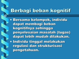 Berbagi beban kognitifBerbagi beban kognitif
• Bersama kelompok, individuBersama kelompok, individu
dapat membagi bebandapat membagi beban
kognitifnya sehinggakognitifnya sehingga
penyelesaian masalah (tugas)penyelesaian masalah (tugas)
dapat lebih mudah dilakukan.dapat lebih mudah dilakukan.
• Individu tinggal melakukanIndividu tinggal melakukan
regulasi dan strukturisasiregulasi dan strukturisasi
pengetahuan.pengetahuan.
 