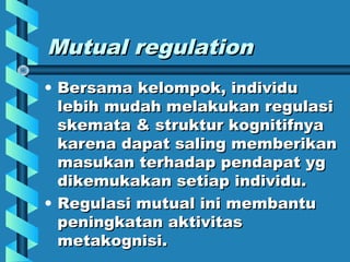 Mutual regulationMutual regulation
• Bersama kelompok, individuBersama kelompok, individu
lebih mudah melakukan regulasilebih mudah melakukan regulasi
skemata & struktur kognitifnyaskemata & struktur kognitifnya
karena dapat saling memberikankarena dapat saling memberikan
masukan terhadap pendapat ygmasukan terhadap pendapat yg
dikemukakan setiap individu.dikemukakan setiap individu.
• Regulasi mutual ini membantuRegulasi mutual ini membantu
peningkatan aktivitaspeningkatan aktivitas
metakognisi.metakognisi.
 