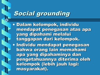 Social groundingSocial grounding
• Dalam kelompok, individuDalam kelompok, individu
mendapat penegasan atas apamendapat penegasan atas apa
yang dipahami melaluiyang dipahami melalui
tanggapan dari kelompok.tanggapan dari kelompok.
• Individu mendapat penegasanIndividu mendapat penegasan
bahwa orang lain memahamibahwa orang lain memahami
apa yang dipahaminya danapa yang dipahaminya dan
pengetahuannya diterima olehpengetahuannya diterima oleh
kelompok (lebih jauh lagi:kelompok (lebih jauh lagi:
masyarakat).masyarakat).
 