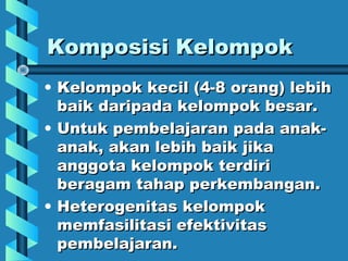 Komposisi KelompokKomposisi Kelompok
• Kelompok kecil (4-8 orang) lebihKelompok kecil (4-8 orang) lebih
baik daripada kelompok besar.baik daripada kelompok besar.
• Untuk pembelajaran pada anak-Untuk pembelajaran pada anak-
anak, akan lebih baik jikaanak, akan lebih baik jika
anggota kelompok terdirianggota kelompok terdiri
beragam tahap perkembangan.beragam tahap perkembangan.
• Heterogenitas kelompokHeterogenitas kelompok
memfasilitasi efektivitasmemfasilitasi efektivitas
pembelajaran.pembelajaran.
 