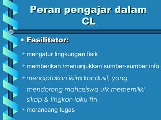 Peran pengajar dalamPeran pengajar dalam
CLCL
• Fasilitator:Fasilitator:
 mengatur lingkungan fisik
 memberikan /menunjukkan sumber-sumber info
 menciptakan iklim kondusif, yang
mendorong mahasiswa utk mememiliki
sikap & tingkah laku ttn.
 merancang tugas
 