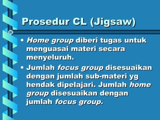Prosedur CL (Jigsaw)Prosedur CL (Jigsaw)
• Home groupHome group diberi tugas untukdiberi tugas untuk
menguasai materi secaramenguasai materi secara
menyeluruh.menyeluruh.
• JumlahJumlah focus groupfocus group disesuaikandisesuaikan
dengan jumlah sub-materi ygdengan jumlah sub-materi yg
hendak dipelajari. Jumlahhendak dipelajari. Jumlah homehome
groupgroup disesuaikan dengandisesuaikan dengan
jumlahjumlah focus group.focus group.
 