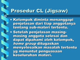 Prosedur CL (Jigsaw)Prosedur CL (Jigsaw)
• Kelompok diminta menanggapiKelompok diminta menanggapi
penjelasan dari tiap anggotanyapenjelasan dari tiap anggotanya
tentang sub-materi tertentu.tentang sub-materi tertentu.
• Setelah penjelasan masing-Setelah penjelasan masing-
masing anggota selesai danmasing anggota selesai dan
dapat dipahami oleh kelompok,dapat dipahami oleh kelompok,
home grouphome group ditugaskanditugaskan
menyelesaikan masalah tertentumenyelesaikan masalah tertentu
yg menuntut penguasaanyg menuntut penguasaan
keseluruhan materi.keseluruhan materi.
 