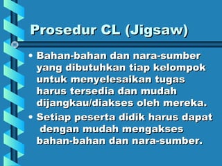 Prosedur CL (Jigsaw)Prosedur CL (Jigsaw)
• Bahan-bahan dan nara-sumberBahan-bahan dan nara-sumber
yang dibutuhkan tiap kelompokyang dibutuhkan tiap kelompok
untuk menyelesaikan tugasuntuk menyelesaikan tugas
harus tersedia dan mudahharus tersedia dan mudah
dijangkau/diakses oleh mereka.dijangkau/diakses oleh mereka.
• Setiap peserta didik harus dapatSetiap peserta didik harus dapat
dengan mudah mengaksesdengan mudah mengakses
bahan-bahan dan nara-sumber.bahan-bahan dan nara-sumber.
 