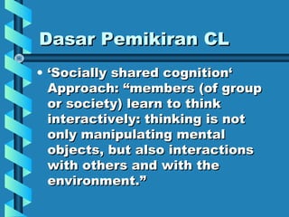 Dasar Pemikiran CLDasar Pemikiran CL
• ‘‘Socially shared cognition‘Socially shared cognition‘
Approach: “Approach: “membersmembers (of group(of group
or society)or society) learn to thinklearn to think
interactively: thinking is notinteractively: thinking is not
only manipulating mentalonly manipulating mental
objects, but also interactionsobjects, but also interactions
with others and with thewith others and with the
environment.environment.””
 
