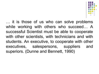 … it is those of us who can solve problems
while working with others who succeed… A
successful Scientist must be able to cooperate
with other scientists, with technicians and with
students. An executive, to cooperate with other
executives, salespersons, suppliers and
superiors. (Dunne and Bennett, 1990)
 