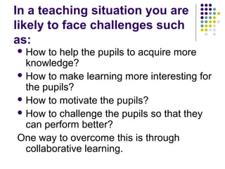 In a teaching situation you are
likely to face challenges such
as:
 How to help the pupils to acquire more
knowledge?
 How to make learning more interesting for
the pupils?
 How to motivate the pupils?
 How to challenge the pupils so that they
can perform better?
One way to overcome this is through
collaborative learning.
 