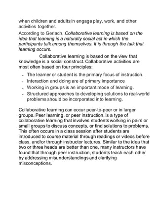 when children and adults in engage play, work, and other
activities together.
According to Gerlach, Collaborative learning is based on the
idea that learning is a naturally social act in which the
participants talk among themselves. It is through the talk that
learning occurs.
Collaborative learning is based on the view that
knowledge is a social construct. Collaborative activities are
most often based on four principles:
 The learner or student is the primary focus of instruction.
 Interaction and doing are of primary importance
 Working in groups is an important mode of learning.
 Structured approaches to developing solutions to real-world
problems should be incorporated into learning.
Collaborative learning can occur peer-to-peer or in larger
groups. Peer learning, or peer instruction, is a type of
collaborative learning that involves students working in pairs or
small groups to discuss concepts, or find solutions to problems.
This often occurs in a class session after students are
introduced to course material through readings or videos before
class, and/or through instructor lectures. Similar to the idea that
two or three heads are better than one, many instructors have
found that through peer instruction, students teach each other
by addressing misunderstandings and clarifying
misconceptions.
 
