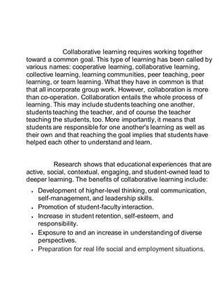Collaborative learning requires working together
toward a common goal. This type of learning has been called by
various names: cooperative learning, collaborative learning,
collective learning, learning communities, peer teaching, peer
learning, or team learning. What they have in common is that
that all incorporate group work. However, collaboration is more
than co-operation. Collaboration entails the whole process of
learning. This may include students teaching one another,
students teaching the teacher, and of course the teacher
teaching the students, too. More importantly, it means that
students are responsible for one another's learning as well as
their own and that reaching the goal implies that students have
helped each other to understand and learn.
Research shows that educational experiences that are
active, social, contextual, engaging, and student-owned lead to
deeper learning. The benefits of collaborative learning include:
 Development of higher-level thinking, oral communication,
self-management, and leadership skills.
 Promotion of student-faculty interaction.
 Increase in student retention, self-esteem, and
responsibility.
 Exposure to and an increase in understanding of diverse
perspectives.
 Preparation for real life social and employment situations.
 
