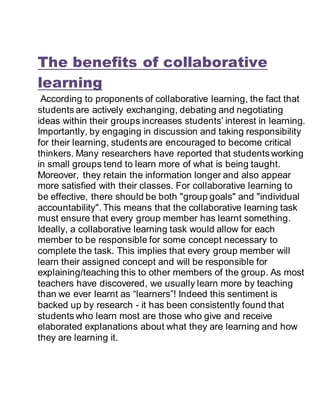 The benefits of collaborative
learning
According to proponents of collaborative learning, the fact that
students are actively exchanging, debating and negotiating
ideas within their groups increases students’ interest in learning.
Importantly, by engaging in discussion and taking responsibility
for their learning, students are encouraged to become critical
thinkers. Many researchers have reported that students working
in small groups tend to learn more of what is being taught.
Moreover, they retain the information longer and also appear
more satisfied with their classes. For collaborative learning to
be effective, there should be both "group goals" and "individual
accountability". This means that the collaborative learning task
must ensure that every group member has learnt something.
Ideally, a collaborative learning task would allow for each
member to be responsible for some concept necessary to
complete the task. This implies that every group member will
learn their assigned concept and will be responsible for
explaining/teaching this to other members of the group. As most
teachers have discovered, we usually learn more by teaching
than we ever learnt as “learners”! Indeed this sentiment is
backed up by research - it has been consistently found that
students who learn most are those who give and receive
elaborated explanations about what they are learning and how
they are learning it.
 