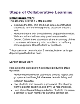 Steps of Collaborative Learning
Small group work
This generally involves a 3-step process:
 Introduce the task. This can be as simple as instructing
students to turn to their neighbor to discuss or debate a
topic.
 Provide students with enough time to engage with the task.
Walk around and address any questions as needed.
 Debrief. Call on a few students to share a summary of their
conclusions. Address any misconceptions or clarify any
confusing points. Open the floor for questions.
This process can be as short at 5 minutes, but can be longer
depending on the task at hand.
Larger group work
Here are some strategies to help ensure productive group
dynamics:
 Provide opportunities for students to develop rapport and
group cohesion through icebreakers, team-building, and
reflection exercises.
 Give students time to create a group work plan allowing
them to plan for deadlines, and divvy up responsibilities.
 Have students establish ground rules. Students can create
a contract for each member to sign; this contract can
 