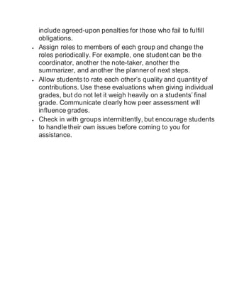 include agreed-upon penalties for those who fail to fulfill
obligations.
 Assign roles to members of each group and change the
roles periodically. For example, one student can be the
coordinator, another the note-taker, another the
summarizer, and another the planner of next steps.
 Allow students to rate each other’s quality and quantity of
contributions. Use these evaluations when giving individual
grades, but do not let it weigh heavily on a students’ final
grade. Communicate clearly how peer assessment will
influence grades.
 Check in with groups intermittently, but encourage students
to handle their own issues before coming to you for
assistance.
 