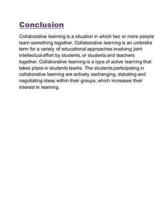 Conclusion
Collaborative learning is a situation in which two or more people
learn something together. Collaborative learning is an umbrella
term for a variety of educational approaches involving joint
intellectual effort by students, or students and teachers
together. Collaborative learning is a type of active learning that
takes place in students teams. The students participating in
collaborative learning are actively exchanging, debating and
negotiating ideas within their groups, which increases their
interest in learning.
 