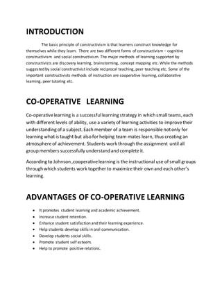 INTRODUCTION
The basic principle of constructivism is that learners construct knowledge for
themselves while they learn. There are two different forms of constructivism – cognitive
constructivism and social constructivism. The major methods of learning supported by
constructivists are discovery learning, brainstorming, concept mapping etc. While the methods
suggested by social constructivist include reciprocal teaching, peer teaching etc. Some of the
important constructivists methods of instruction are cooperative learning, collaborative
learning, peer tutoring etc.
CO-OPERATIVE LEARNING
Co-operativelearning is a successfullearning strategy in which small teams, each
with different levels of ability, use a variety of learning activities to improvetheir
understanding of a subject. Each member of a team is responsiblenotonly for
learning what is taught but also for helping team mates learn, thus creating an
atmosphereof achievement. Students work through the assignment until all
group members successfully understand and complete it.
According to Johnson ,cooperativelearning is the instructional use of small groups
through which students work together to maximize their own and each other’s
learning.
ADVANTAGES OF CO-OPERATIVE LEARNING
 It promotes student learning and academic achievement.
 Increase student retention.
 Enhance student satisfaction and their learning experience.
 Help students develop skills in oral communication.
 Develop students social skills.
 Promote student self esteem.
 Help to promote positive relations.
 