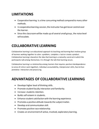 LIMITATIONS
 Cooperative learning is a time consuming method compared to many other
methods.
 In cooperativelearning session, the instructor has got lesser control over
the learner.
 Since the classroomwillbe made up of several small group , the noise level
will escalate.
COLLABORATIVE LEARNING
Collaborative learning is an educational approach to teaching and learning that involves group
of learners working together to solve a problem, complete a task or create a product.
Collaborative learning is based on the idea that learning is a naturally social act in which the
participants talk among themselves. It is through the talk that learning occurs.
Collaborative learning is a relationship among learners that requires positive interdependence
(a sense of sink or swim together), individual accountability, interpersonal skills, face to face
promotive interaction and processing.
ADVANTAGES OF COLLABORATIVE LEARNING
 Develops higher level of thinking skills.
 Promote studentfaculty interaction and familiarity.
 Increase students retention.
 Builds self esteem in students.
 Enhance student satisfaction with the learning experience.
 Promotes a positive attitude towards the subjectmatter.
 Develop oralcommunication skill.
 Promotes positive racerelationship.
 Creates an environmentof active, involved, exploratory learning.
 