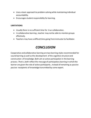  Uses a team approach to problem solving while maintaining individual
accountability.
 Encourages studentresponsibility for learning.
LIMITATIONS
 Usually there is no sufficient time for true collaboration.
 In collaborative learning , teacher may not be able to monitor groups
effectively.
 Teachers may have a difficult time going frominstructor to facilitator.
CONCLUSION
Cooperative and collaborative learning are two learning styles recommended for
sound learning as well as the development of the cognitive structureand
construction of knowledge.Both aim at active participation in the learning
process .Thatis ,both reflect the messageof participatory learning in which the
learner are given the role of active participants , instead of remaining as passive
passive receipients of knowledgetransmitted by some expert.
 