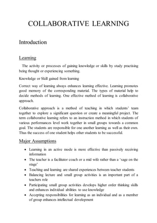 COLLABORATIVE LEARNING
Introduction
Learning
The activity or processes of gaining knowledge or skills by study practising
being thought or experiencing something.
Knowledge or Skill gained from learning
Correct way of learning always enhances learning effective. Learning promotes
good memory of the corresponding material. The types of material help to
decide methods of learning. One effective method of learning is collaborative
approach.
Collaborative approach is a method of teaching in which students’ team
together to explore a significant question or create a meaningful project. The
term collaborative learning refers to an instruction method in which students of
various performances level work together in small groups towards a common
goal. The students are responsible for one another learning as well as their own.
Thus the success of one student helps other students to be successful.
Major Assumptions
 Learning in an active mode is more effective than passively receiving
information
 The teacher is a facilitator coach or a mid wife rather than a ‘sage on the
stage’
 Teaching and learning are shared experiences between teacher students
 Balancing lecture and small group activities is an important part of a
teachers role
 Participating small group activities develops higher order thinking skills
and enhances individual abilities to use knowledge
 Accepting responsibilities for learning as an individual and as a member
of group enhances intellectual development
 