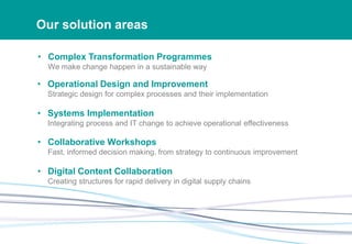 Our solution areas
• Complex Transformation Programmes
We make change happen in a sustainable way
• Operational Design and Improvement
Strategic design for complex processes and their implementation
• Systems Implementation
Integrating process and IT change to achieve operational effectiveness
• Collaborative Workshops
Fast, informed decision making, from strategy to continuous improvement
• Digital Content Collaboration
Creating structures for rapid delivery in digital supply chains
 