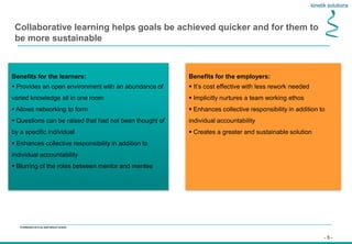 - 5 -
Confidential not to be used without consent
Collaborative learning helps goals be achieved quicker and for them to
be more sustainable
Benefits for the learners:
 Provides an open environment with an abundance of
varied knowledge all in one room
 Allows networking to form
 Questions can be raised that had not been thought of
by a specific individual
 Enhances collective responsibility in addition to
individual accountability
 Blurring of the roles between mentor and mentee
Benefits for the employers:
 It’s cost effective with less rework needed
 Implicitly nurtures a team working ethos
 Enhances collective responsibility in addition to
individual accountability
 Creates a greater and sustainable solution
 