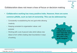 - 6 -
Confidential not to be used without consent
• Collaborative working has many positive traits. However, there are some
common pitfalls, such as lack of ownership. This can be addressed by:
Collaboration does not mean a loss of focus or decision making
– Consistently re-establishing the end goal while allowing
creativity
– Keeping consistent to organisation values and
purpose
– Working with a set of ground rules which allows new
ideas to form whilst creating clear boundaries in ways
of working.
1. Kate Allen, June 2013, http://www.steljes.com/smartwaystowork/2013/06/29/collaboration-next-generation/
“The use of
collaborative tools
both internally and
externally sees a
50% rise in the
profit margins”1.
 
