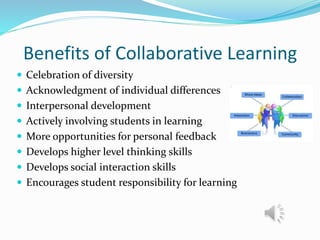 Benefits of Collaborative Learning
 Celebration of diversity
 Acknowledgment of individual differences
 Interpersonal development
 Actively involving students in learning
 More opportunities for personal feedback
 Develops higher level thinking skills
 Develops social interaction skills
 Encourages student responsibility for learning
 