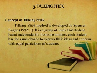 3. TALKING STICK
Concept of Talking Stick
Talking Stick method is developed by Spencer
Kagan (1992: 1). It is a group of study that student
learnt independently from one another, each student
has the same chance to express their ideas and concern
with equal participant of students.
 