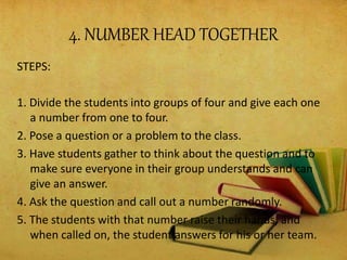 4. NUMBER HEAD TOGETHER
STEPS:
1. Divide the students into groups of four and give each one
a number from one to four.
2. Pose a question or a problem to the class.
3. Have students gather to think about the question and to
make sure everyone in their group understands and can
give an answer.
4. Ask the question and call out a number randomly.
5. The students with that number raise their hands, and
when called on, the student answers for his or her team.
 