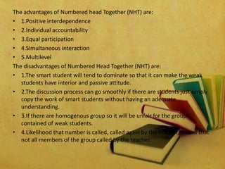 The advantages of Numbered head Together (NHT) are:
• 1.Positive interdependence
• 2.Individual accountability
• 3.Equal participation
• 4.Simultaneous interaction
• 5.Multilevel
The disadvantages of Numbered Head Together (NHT) are:
• 1.The smart student will tend to dominate so that it can make the weak
students have interior and passive attitude.
• 2.The discussion process can go smoothly if there are students just simply
copy the work of smart students without having an adequate
understanding.
• 3.If there are homogenous group so it will be unfair for the group
contained of weak students.
• 4.Likelihood that number is called, called again by the teacher, means that
not all members of the group called by the teacher.
 