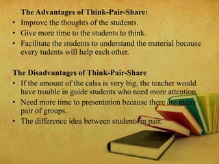 The Advantages of Think-Pair-Share:
• Improve the thoughts of the students.
• Give more time to the students to think.
• Facilitate the students to understand the material because
every tudents will help each other.
The Disadvantages of Think-Pair-Share
• If the amount of the calss is very big, the teacher would
have trouble in guide students who need more attention.
• Need more time to presentation because there are many
pair of groups.
• The difference idea between students in pair.
 