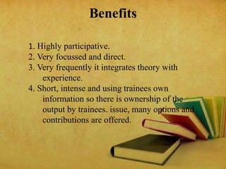 Benefits
1. Highly participative.
2. Very focussed and direct.
3. Very frequently it integrates theory with
experience.
4. Short, intense and using trainees own
information so there is ownership of the
output by trainees. issue, many options and
contributions are offered.
 