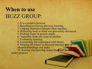When to use
BUZZ GROUP:•
1. It is a creative process.
2. Recalling/reviewing previous learning.
3. Linking elements/concepts/ideas together.
4. Reflecting back to what was previously discussed.
5. Probing issues in greater depth.
6. Transition from one issue to another.
7. Evaluating learning.
8. Connecting life experience with theory.
9. Helping the trainer to discover missing data or
misunderstandings and make corrections.
10. Raising unsuspecting issues that must be addressed to
make progress.
 