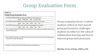 Group evaluation forms, in which
students reflect on their overall
group performance, challenges
students to reflect on the value of
collaborative learning and how to
improve group work processes.
(Barkley, Cross, & Major, 2005, p. 93)
Group Evaluation Form
 