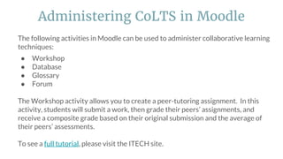 The following activities in Moodle can be used to administer collaborative learning
techniques:
● Workshop
● Database
● Glossary
● Forum
The Workshop activity allows you to create a peer-tutoring assignment. In this
activity, students will submit a work, then grade their peers’ assignments, and
receive a composite grade based on their original submission and the average of
their peers’ assessments.
To see a full tutorial, please visit the ITECH site.
Administering CoLTS in Moodle
 