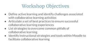 ● Define active learning and identify challenges associated
with collaborative learning activities
● Articulate a set of best practices to ensure successful
collaborative learning experiences
● List strategies to overcome common pitfalls of
collaborative learning
● Identify instructional strategies and tools within Moodle to
facilitate collaborative learning
Workshop Objectives
 