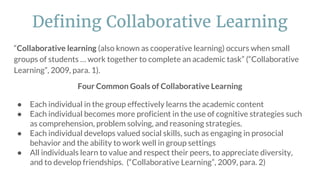 “Collaborative learning (also known as cooperative learning) occurs when small
groups of students … work together to complete an academic task” (“Collaborative
Learning”, 2009, para. 1).
Four Common Goals of Collaborative Learning
● Each individual in the group effectively learns the academic content
● Each individual becomes more proficient in the use of cognitive strategies such
as comprehension, problem solving, and reasoning strategies.
● Each individual develops valued social skills, such as engaging in prosocial
behavior and the ability to work well in group settings
● All individuals learn to value and respect their peers, to appreciate diversity,
and to develop friendships. (“Collaborative Learning”, 2009, para. 2)
Defining Collaborative Learning
 