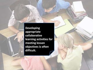 Developing
appropriate
collaborative
learning activities for
meeting lesson
objectives is often
difficult.
 