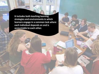 It includes both teaching learning
strategies and environments in which
learners engage in a common task where
each individual depends on and is
accountable to each other.
 