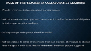 ROLE OF THE TEACHER IN COLLABORATIVE LEARNING
• Provide very precise instructions about learning process.
• Ask the students to draw up written contracts which outline the members’ obligations
to their group, including deadlines.
• Making changes to the groups should be avoided.
• Get the students to set up or understand their plan of action. They should be allowed
time to negotiate their tasks. Written commitment from each group is suggested.
 