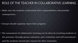 ROLE OF THE TEACHER IN COLLABORATIVE LEARNING
• Make sure the students understand their responsibilities and possible
consequences.
• Groups should regularly report their progress.
• The assessment of collaborative learning can be done by involving students in
the processs ̶ through group evaluation, peer evaluation and self-assessment ̶
and the students should give reasons for their evaluation.
 