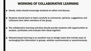 WORKING OF COLLABORATIVE LEARNING
■ Ideally, tasks should encourage students to reflect and discuss.
■ Students should learn to listen carefully to comments, opinions, suggestions and
criticisms from other members of the group.
■ The collaborative learning activities should provide students with opportunities to
analyse, synthesise and evaluate their ideas together.
■ Network-based learning is an excellent way to design tasks that include ways of
exchanging this information in groups, whether synchronously or asynchronously.
 