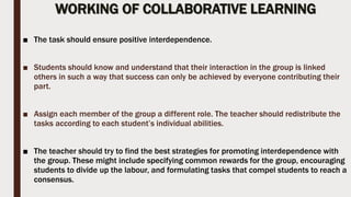 WORKING OF COLLABORATIVE LEARNING
■ The task should ensure positive interdependence.
■ Students should know and understand that their interaction in the group is linked
others in such a way that success can only be achieved by everyone contributing their
part.
■ Assign each member of the group a different role. The teacher should redistribute the
tasks according to each student’s individual abilities.
■ The teacher should try to find the best strategies for promoting interdependence with
the group. These might include specifying common rewards for the group, encouraging
students to divide up the labour, and formulating tasks that compel students to reach a
consensus.
 